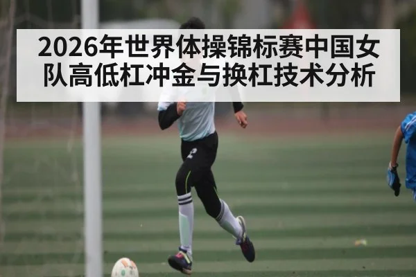 2026年世界体操锦标赛中国女队高低杠冲金与换杠技术分析